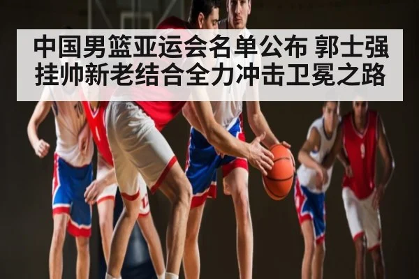 中国男篮亚运会名单公布 郭士强挂帅新老结合全力冲击卫冕之路